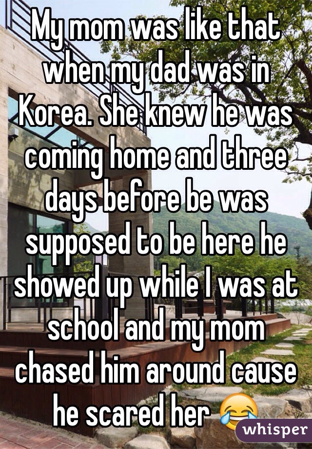 My mom was like that when my dad was in Korea. She knew he was coming home and three days before be was supposed to be here he showed up while I was at school and my mom chased him around cause he scared her 😂