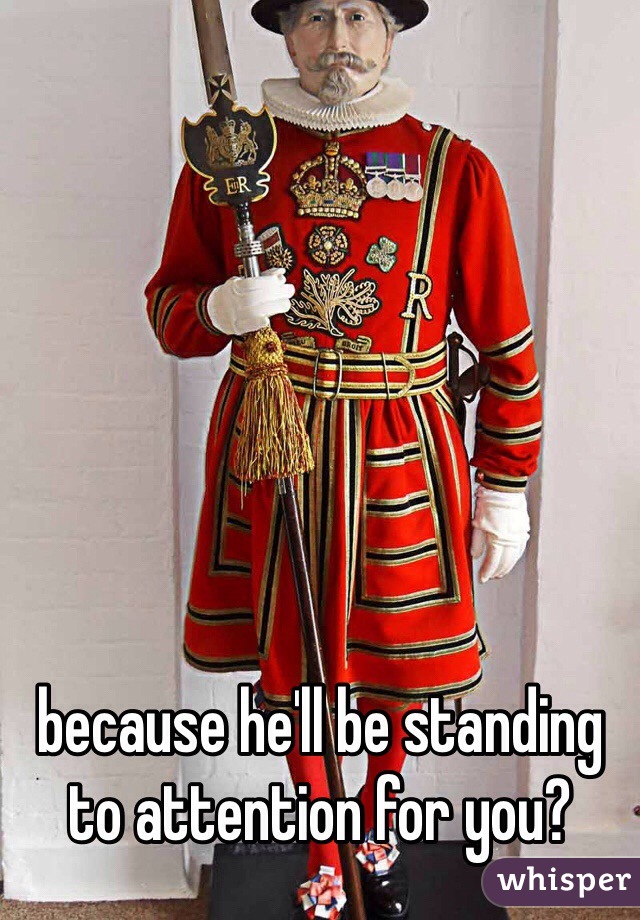because he'll be standing to attention for you?