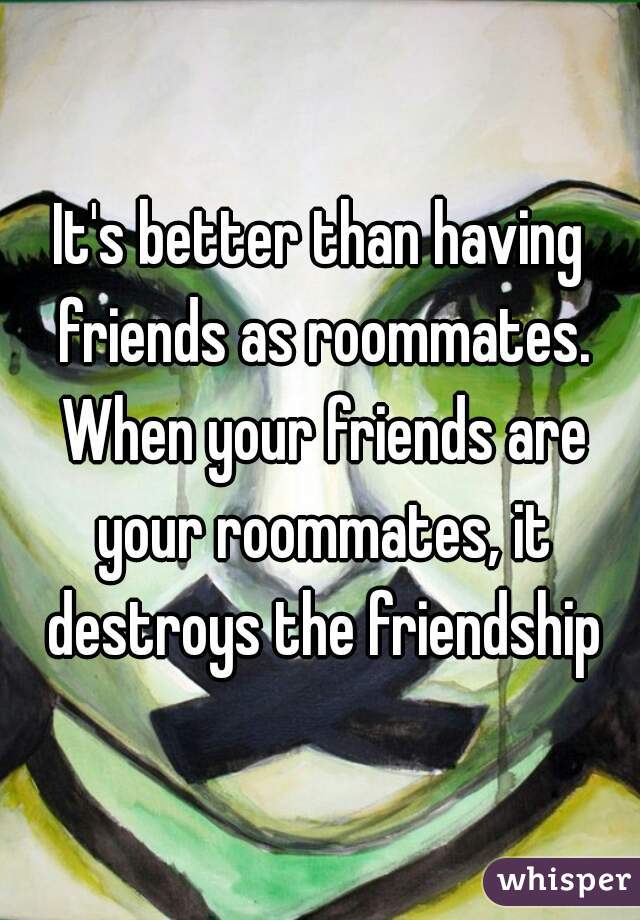 It's better than having friends as roommates. When your friends are your roommates, it destroys the friendship