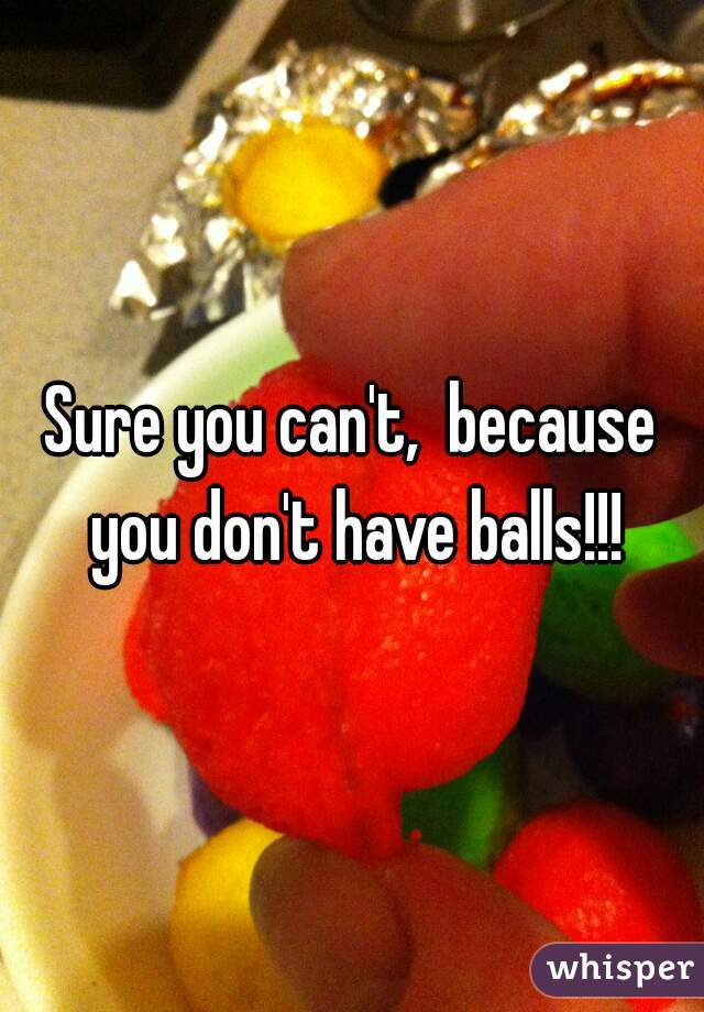 Sure you can't,  because you don't have balls!!!