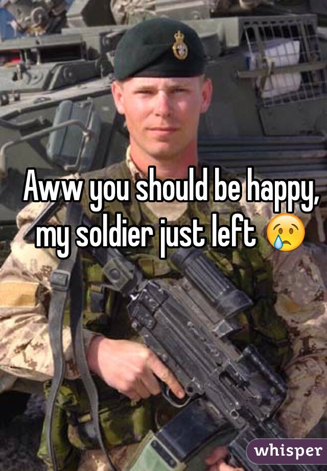 Aww you should be happy, my soldier just left 😢