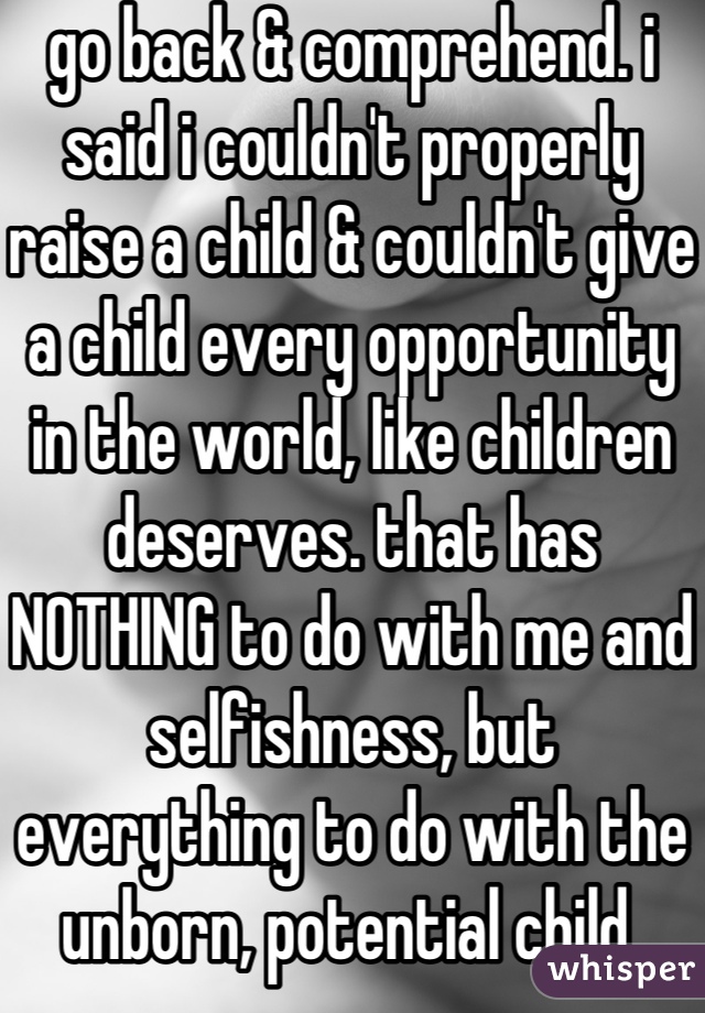 go back & comprehend. i said i couldn't properly raise a child & couldn't give a child every opportunity in the world, like children deserves. that has NOTHING to do with me and selfishness, but everything to do with the unborn, potential child 