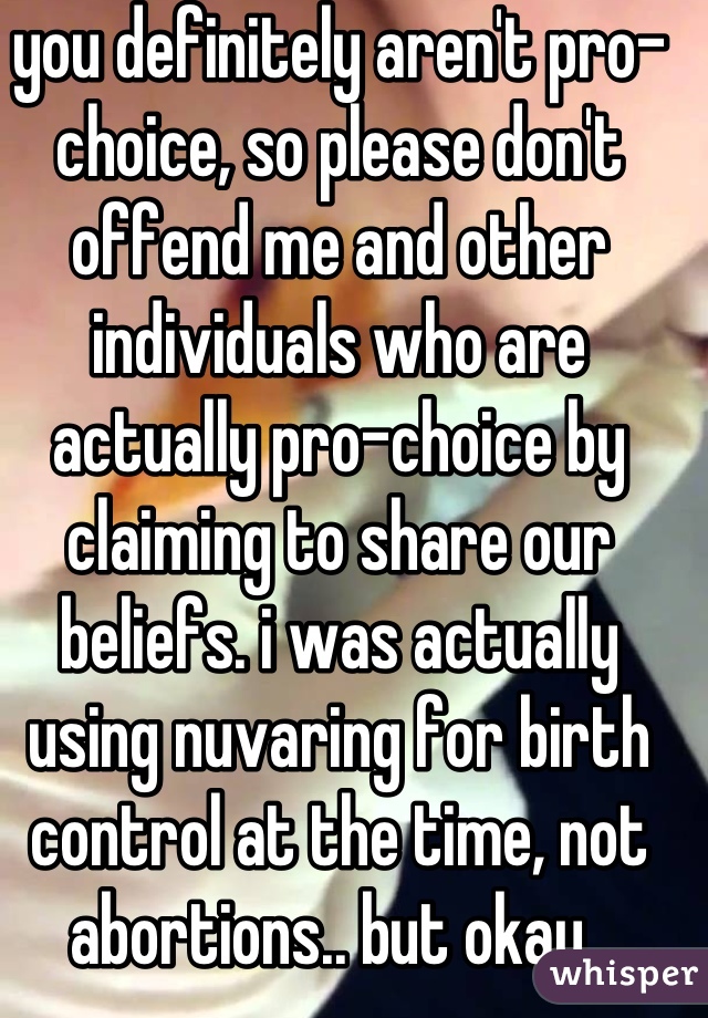 you definitely aren't pro-choice, so please don't offend me and other individuals who are actually pro-choice by claiming to share our beliefs. i was actually using nuvaring for birth control at the time, not abortions.. but okay..