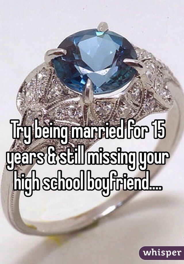 Try being married for 15 years & still missing your high school boyfriend....