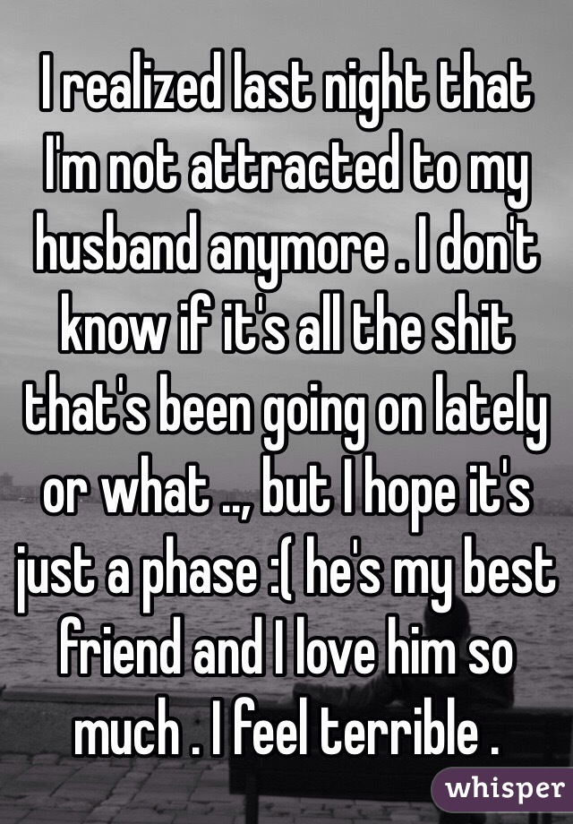 I realized last night that I'm not attracted to my husband anymore . I don't know if it's all the shit that's been going on lately or what .., but I hope it's just a phase :( he's my best friend and I love him so much . I feel terrible . 