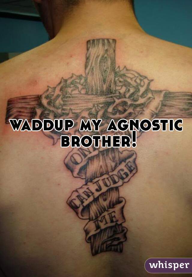 waddup my agnostic brother!