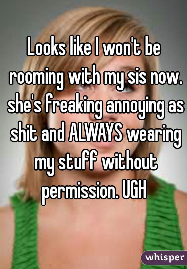 Looks like I won't be rooming with my sis now. she's freaking annoying as shit and ALWAYS wearing my stuff without permission. UGH 