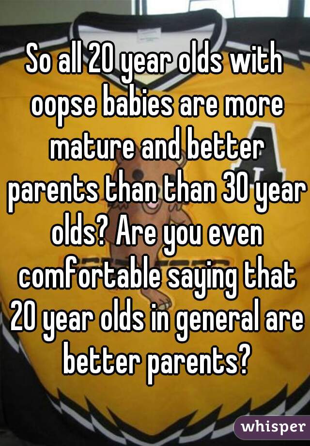 So all 20 year olds with oopse babies are more mature and better parents than than 30 year olds? Are you even comfortable saying that 20 year olds in general are better parents?