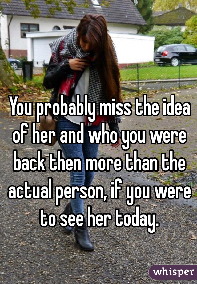 You probably miss the idea of her and who you were back then more than the actual person, if you were to see her today.
