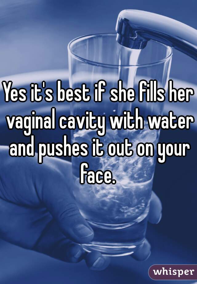 Yes it's best if she fills her vaginal cavity with water and pushes it out on your face. 