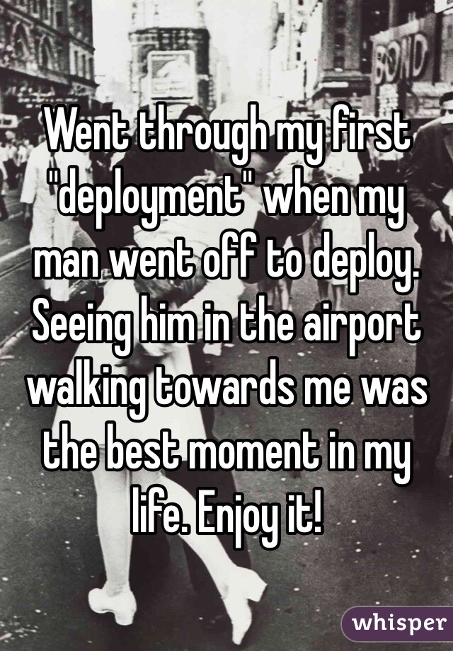 Went through my first "deployment" when my man went off to deploy. Seeing him in the airport walking towards me was the best moment in my life. Enjoy it! 