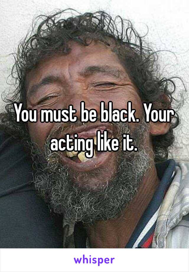 You must be black. Your acting like it. 