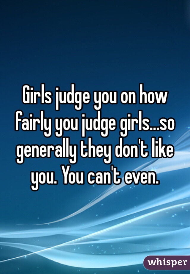   Girls judge you on how fairly you judge girls...so generally they don't like you. You can't even. 