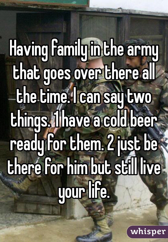 Having family in the army that goes over there all the time. I can say two things. 1 have a cold beer ready for them. 2 just be there for him but still live your life. 