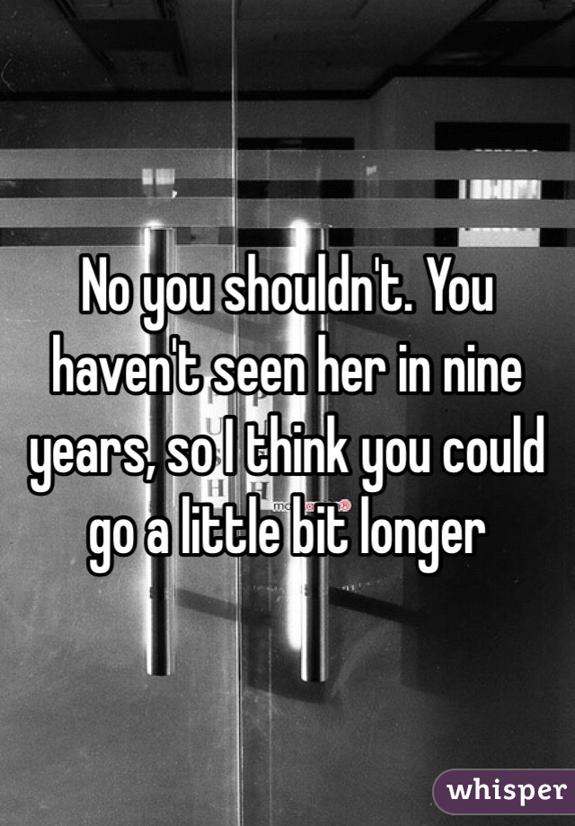 No you shouldn't. You haven't seen her in nine years, so I think you could go a little bit longer 