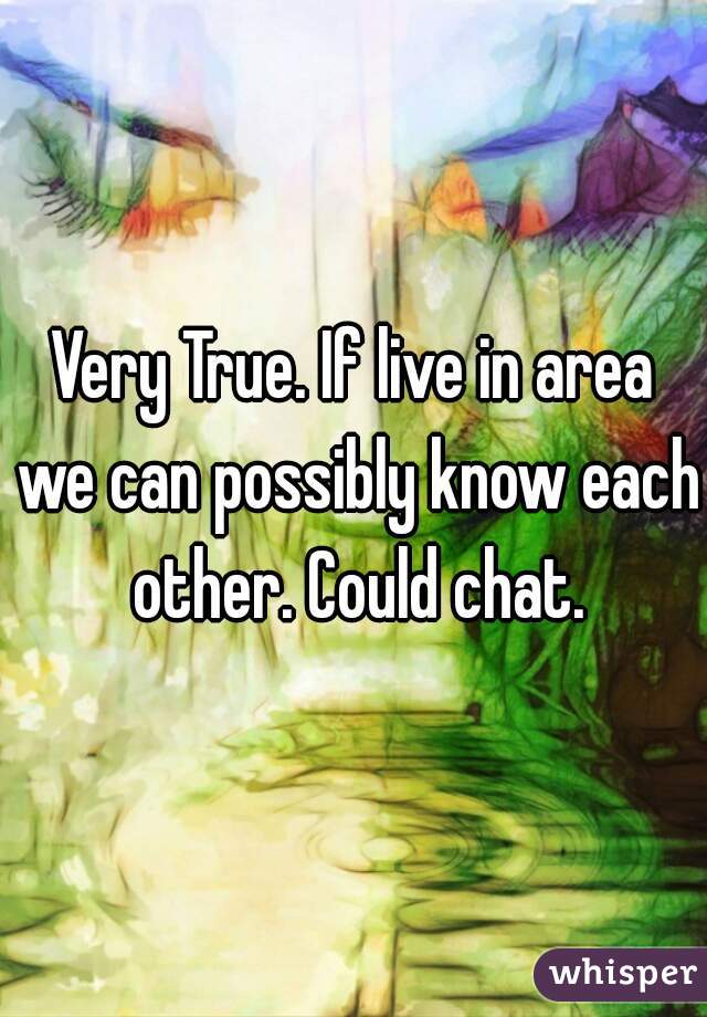 Very True. If live in area we can possibly know each other. Could chat.
