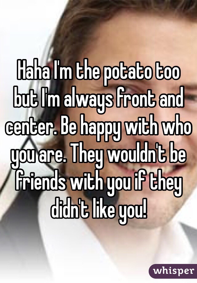 Haha I'm the potato too but I'm always front and center. Be happy with who you are. They wouldn't be friends with you if they didn't like you!