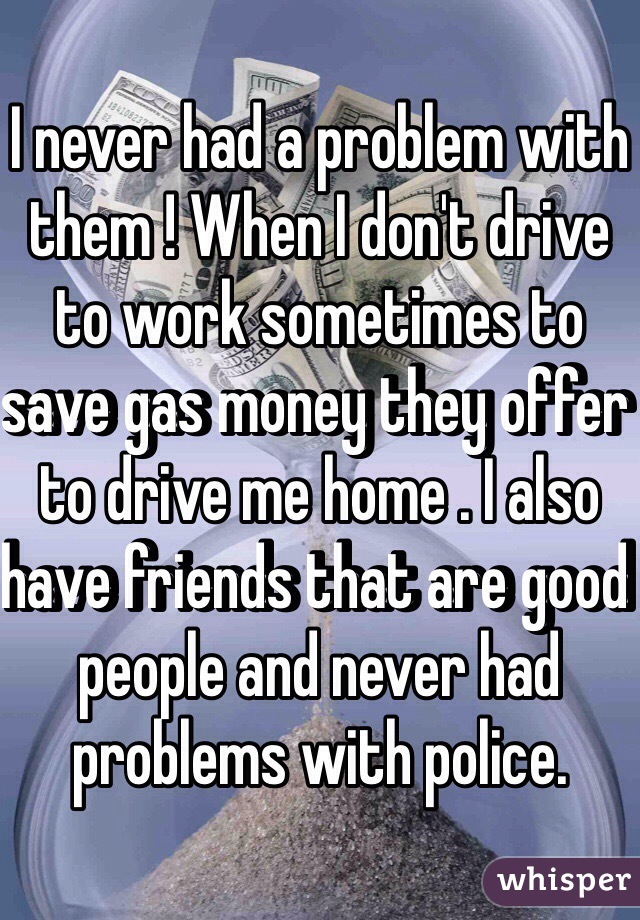 I never had a problem with them ! When I don't drive to work sometimes to save gas money they offer to drive me home . I also have friends that are good people and never had problems with police. 
