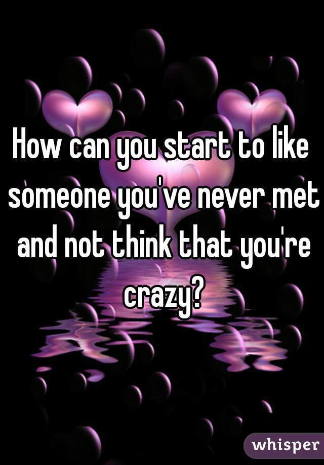 How can you start to like someone you've never met and not think that you're crazy?