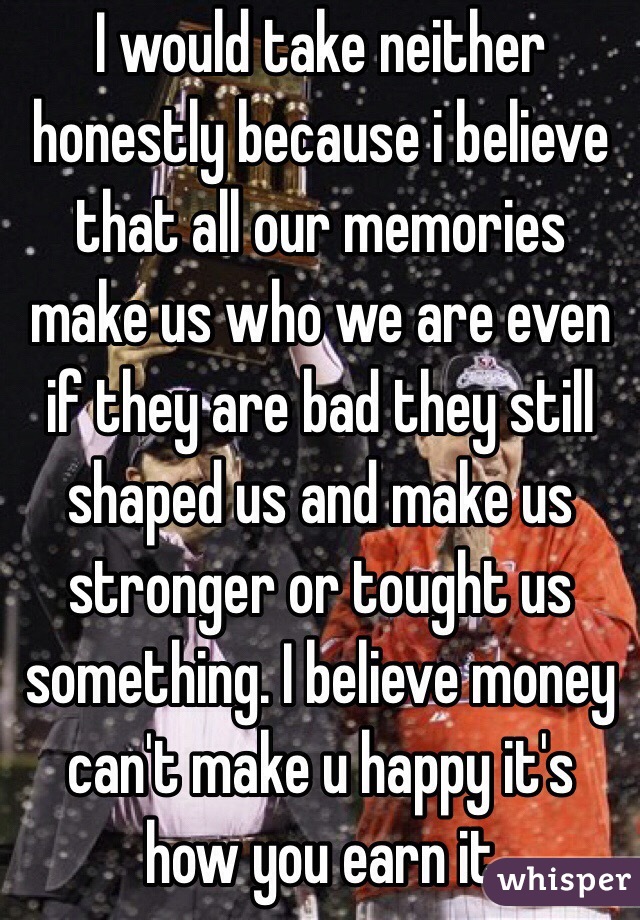 I would take neither honestly because i believe that all our memories make us who we are even if they are bad they still shaped us and make us stronger or tought us something. I believe money can't make u happy it's  how you earn it 