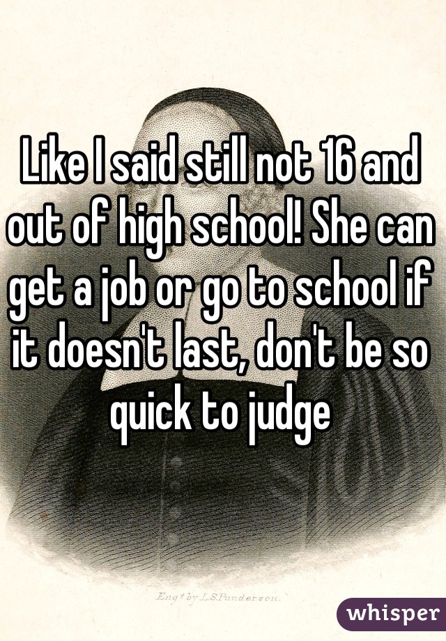 Like I said still not 16 and out of high school! She can get a job or go to school if it doesn't last, don't be so quick to judge