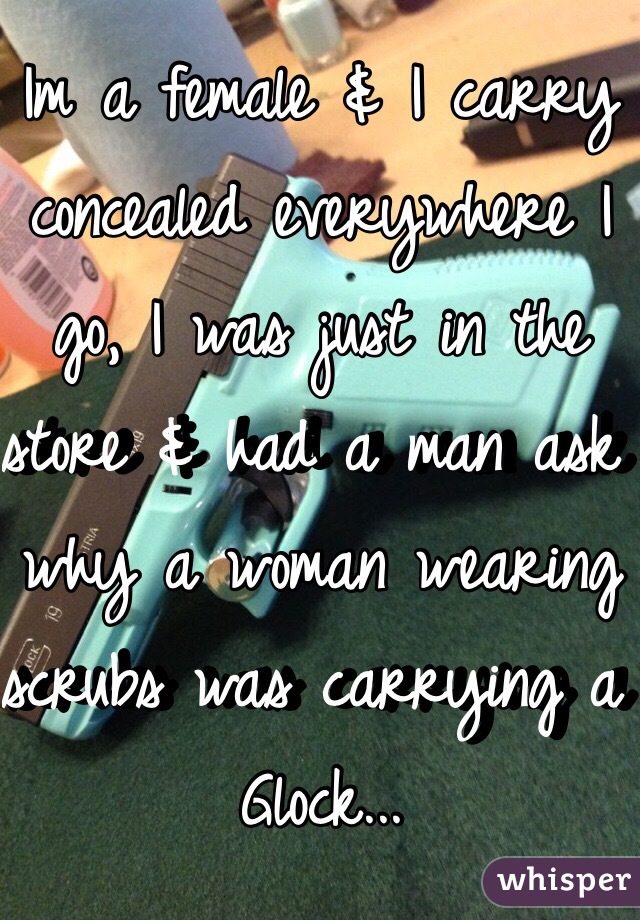 Im a female & I carry concealed everywhere I go, I was just in the store & had a man ask why a woman wearing scrubs was carrying a Glock...