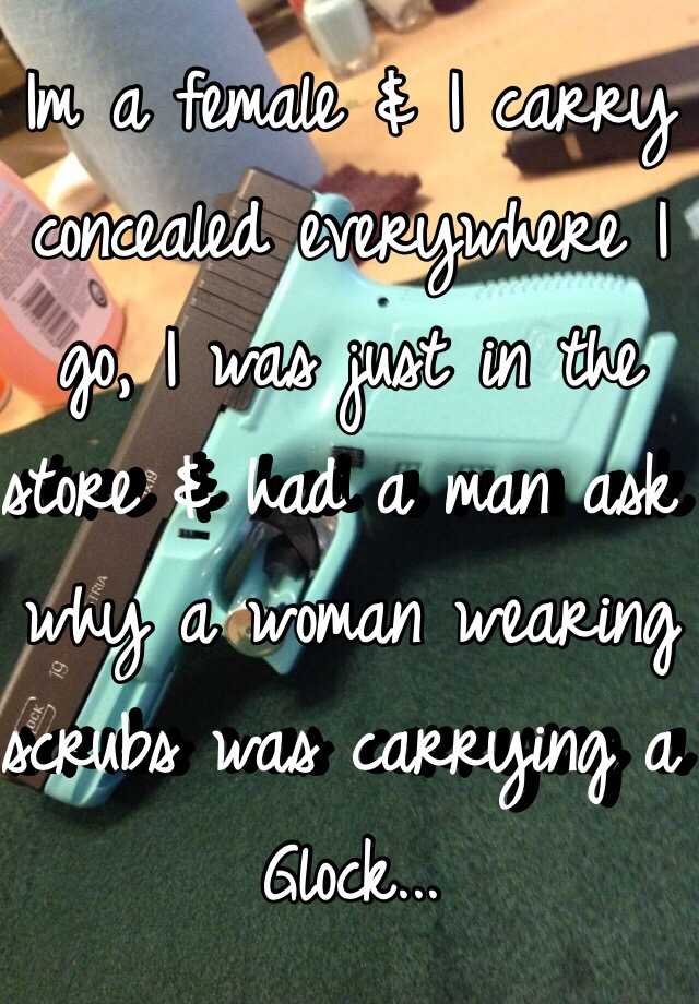 Im a female & I carry concealed everywhere I go, I was just in the store & had a man ask why a woman wearing scrubs was carrying a Glock...