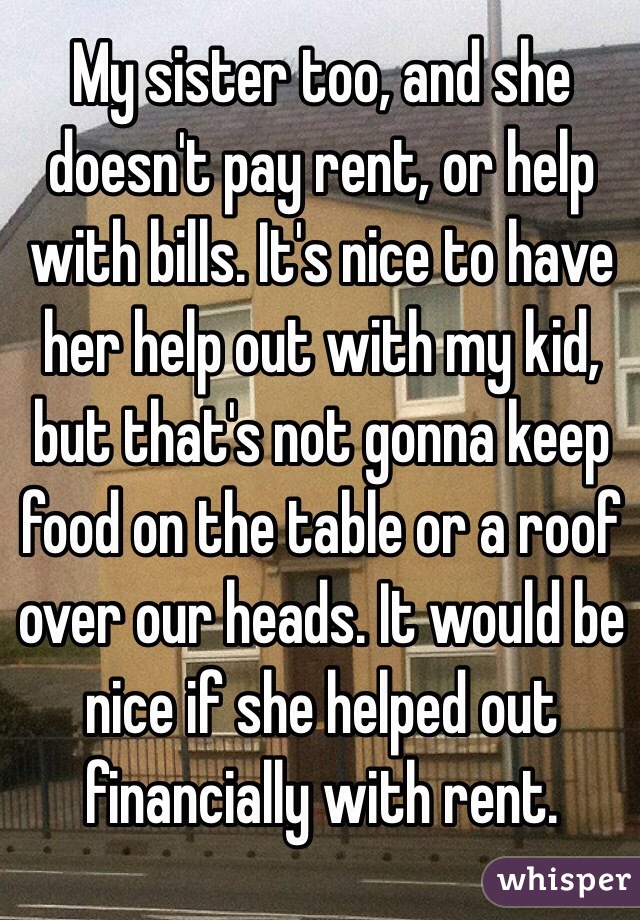 My sister too, and she doesn't pay rent, or help with bills. It's nice to have her help out with my kid, but that's not gonna keep food on the table or a roof over our heads. It would be nice if she helped out financially with rent.