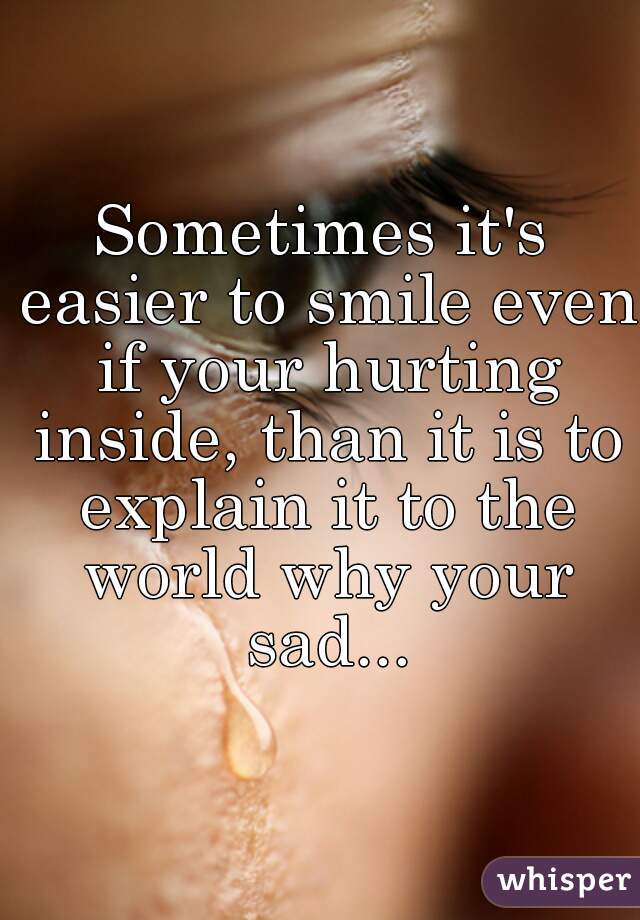 Sometimes it's easier to smile even if your hurting inside, than it is to explain it to the world why your sad...