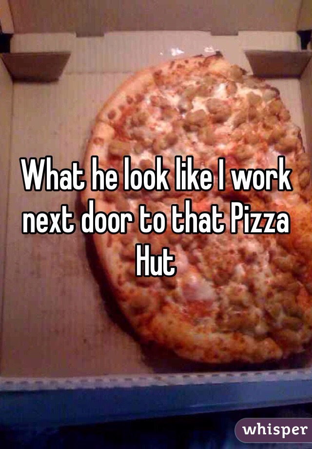 What he look like I work next door to that Pizza Hut