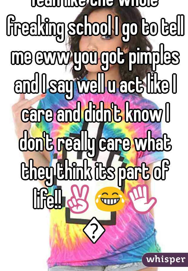 Yeah like the whole freaking school I go to tell me eww you got pimples and I say well u act like I care and didn't know I don't really care what they think its part of life!!✌😂✋👊