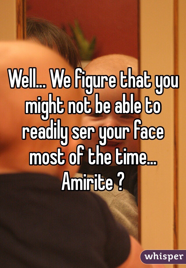 Well... We figure that you might not be able to readily ser your face most of the time... Amirite ?