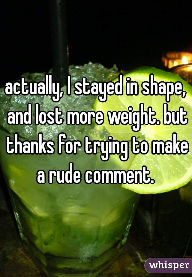 actually, I stayed in shape, and lost more weight. but thanks for trying to make a rude comment. 
