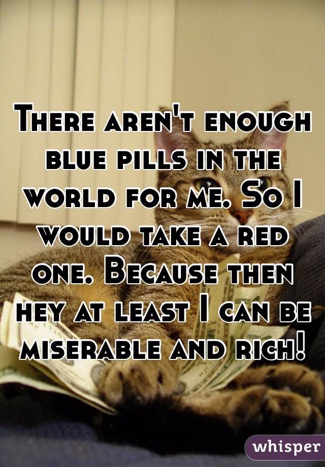 There aren't enough blue pills in the world for me. So I would take a red one. Because then hey at least I can be miserable and rich!