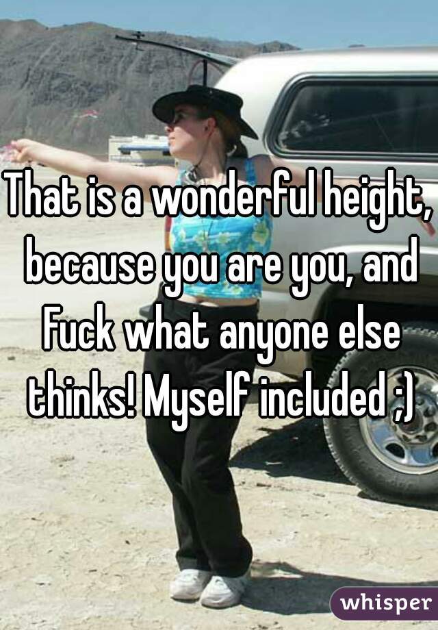 That is a wonderful height, because you are you, and Fuck what anyone else thinks! Myself included ;)