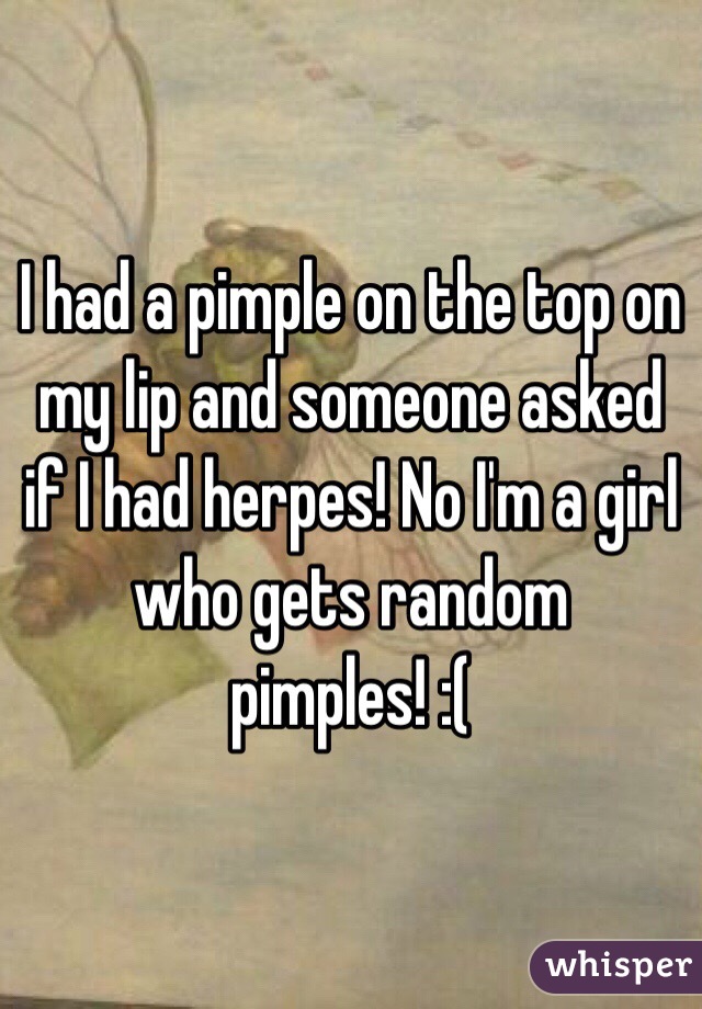 I had a pimple on the top on my lip and someone asked if I had herpes! No I'm a girl who gets random pimples! :(