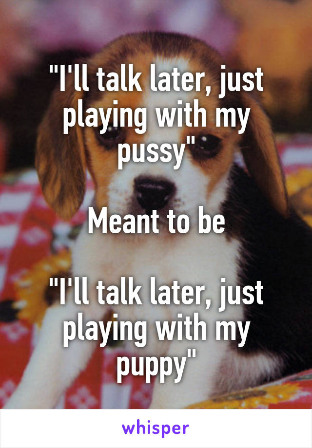"I'll talk later, just playing with my pussy"

Meant to be

"I'll talk later, just playing with my puppy"