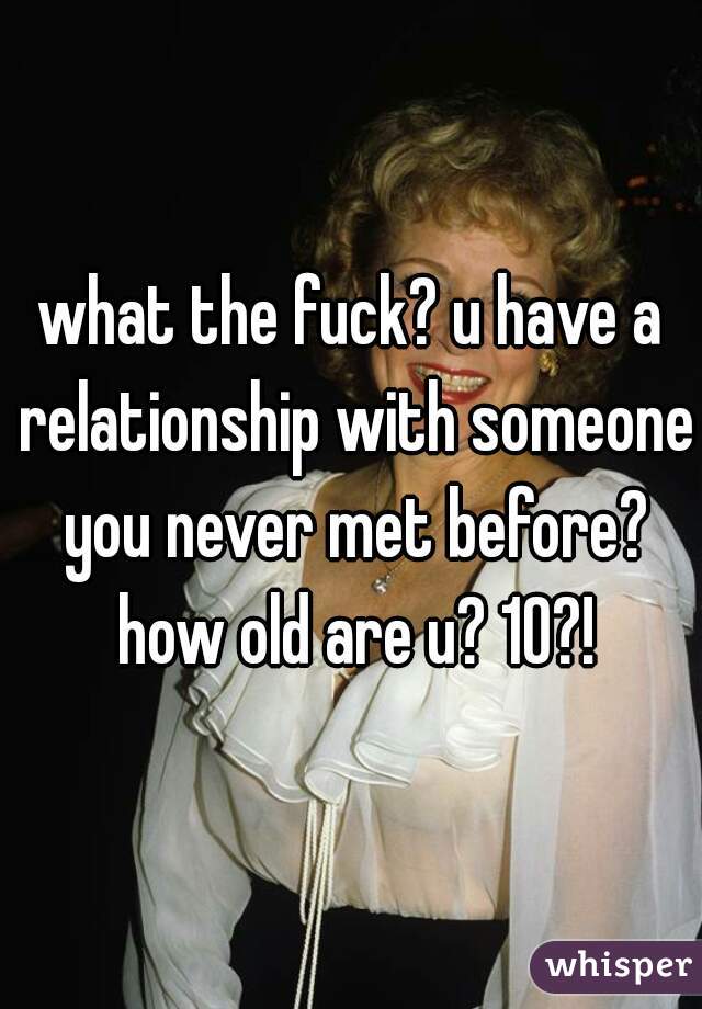what the fuck? u have a relationship with someone you never met before? how old are u? 10?!