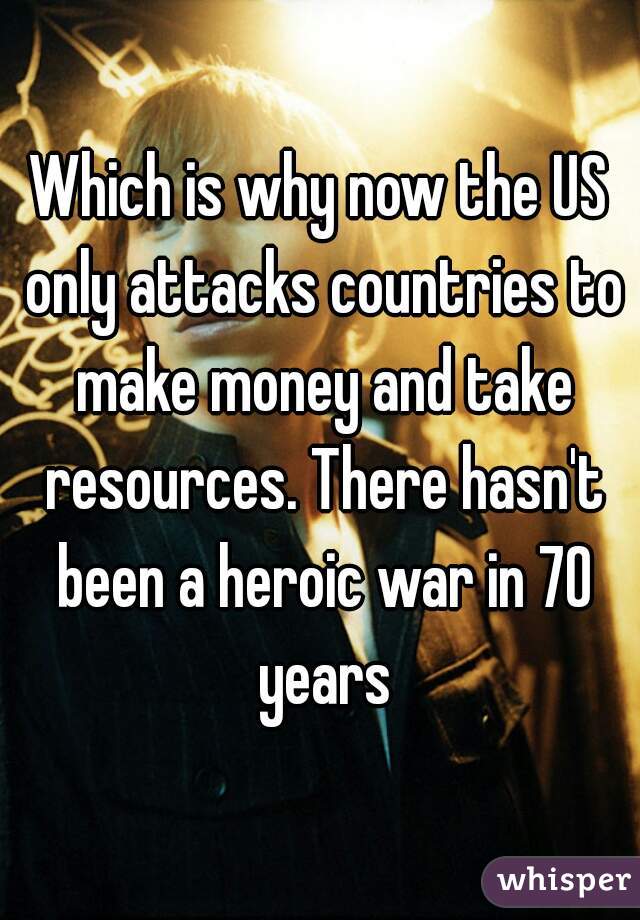 Which is why now the US only attacks countries to make money and take resources. There hasn't been a heroic war in 70 years
