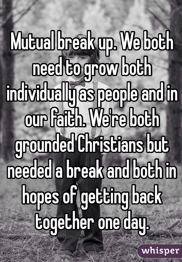 Mutual break up. We both need to grow both individually as people and in our faith. We're both grounded Christians but needed a break and both in hopes of getting back together one day. 
