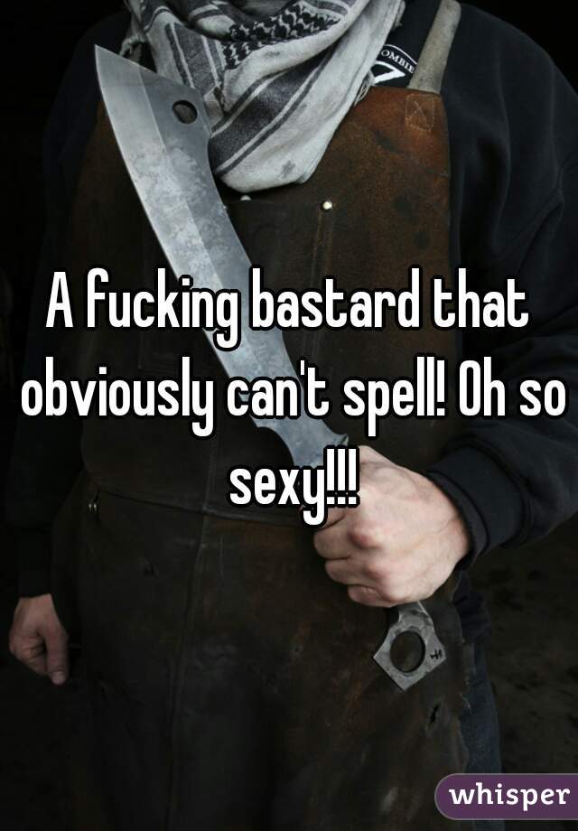 A fucking bastard that obviously can't spell! Oh so sexy!!!