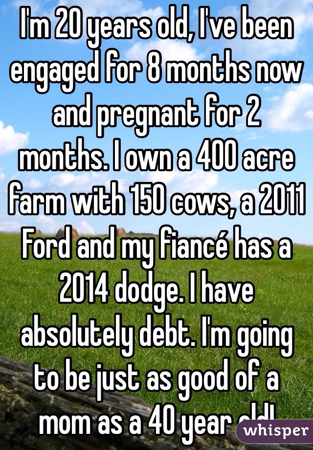  I'm 20 years old, I've been engaged for 8 months now and pregnant for 2 months. I own a 400 acre farm with 150 cows, a 2011 Ford and my fiancé has a 2014 dodge. I have absolutely debt. I'm going to be just as good of a mom as a 40 year old!