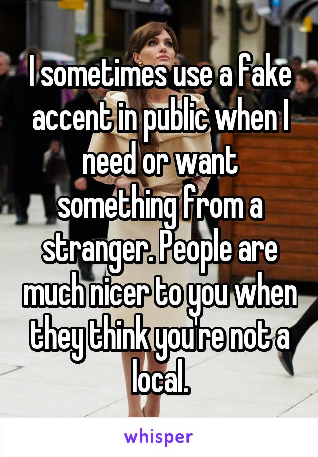 I sometimes use a fake accent in public when I need or want something from a stranger. People are much nicer to you when they think you're not a local.