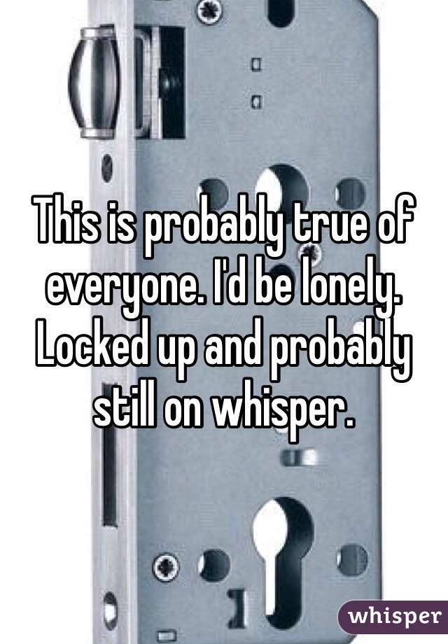 This is probably true of everyone. I'd be lonely. Locked up and probably still on whisper. 