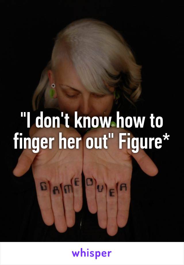 "I don't know how to finger her out" Figure*