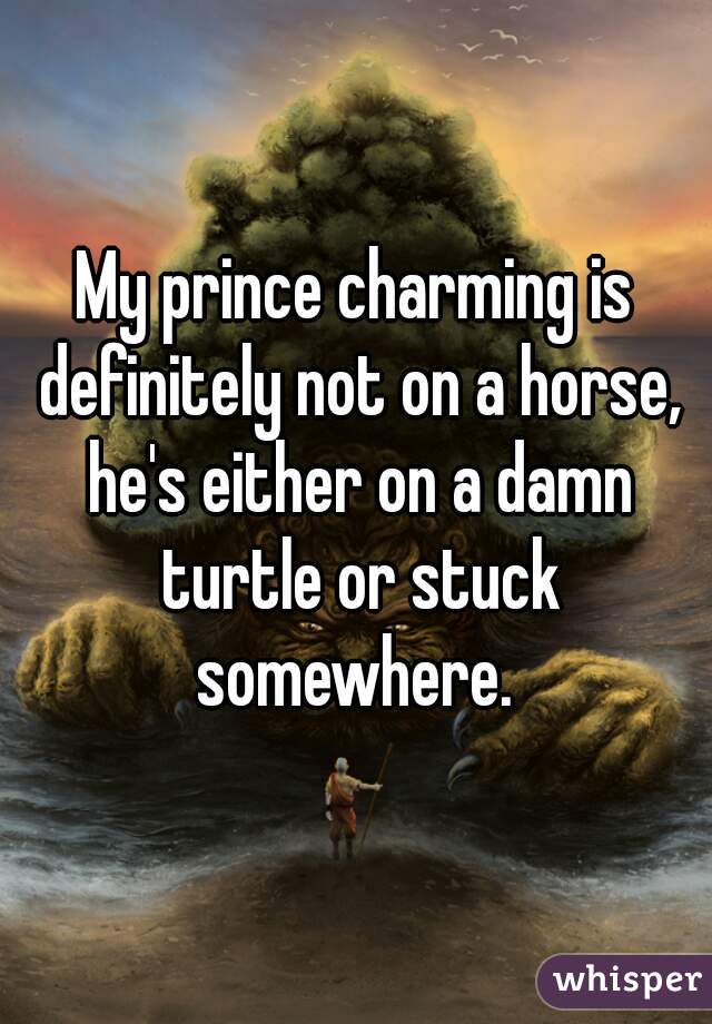 My prince charming is definitely not on a horse, he's either on a damn turtle or stuck somewhere. 