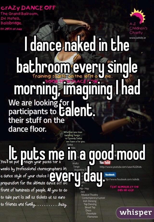 I dance naked in the bathroom every single morning, imagining I had talent.

It puts me in a good mood every day.