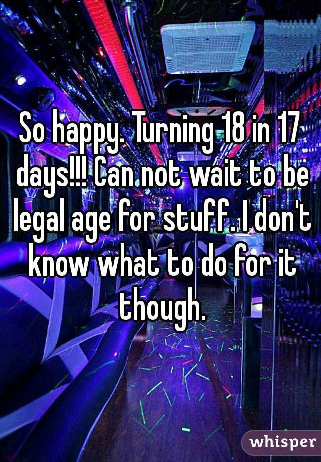So happy. Turning 18 in 17 days!!! Can not wait to be legal age for stuff. I don't know what to do for it though.