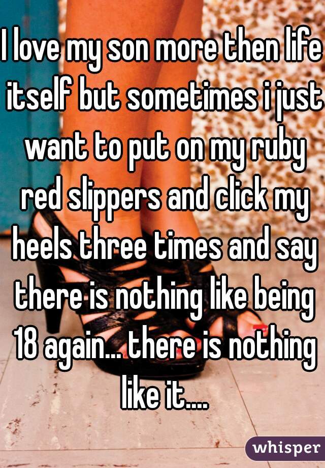 I love my son more then life itself but sometimes i just want to put on my ruby red slippers and click my heels three times and say there is nothing like being 18 again... there is nothing like it....