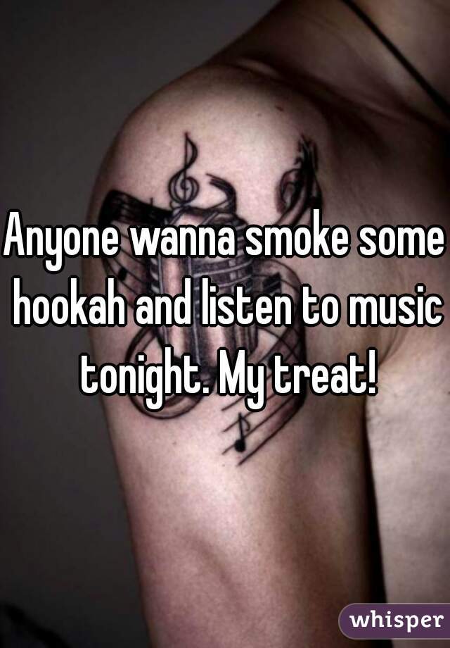 Anyone wanna smoke some hookah and listen to music tonight. My treat!
